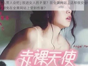 为什么男人会把 J 放进女人的 P 里？在全黄网站上这样做安全吗？如何避免在全黄网站上受到伤害？