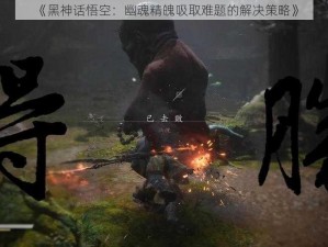 《黑神话悟空：幽魂精魄吸取难题的解决策略》