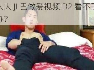 男人大 JI 巴做爰视频 D2 看不了怎么办？