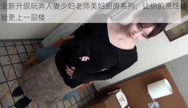 全新升级玩弄人妻少妇老师美妇厨房系列，让你的烹饪体验更上一层楼