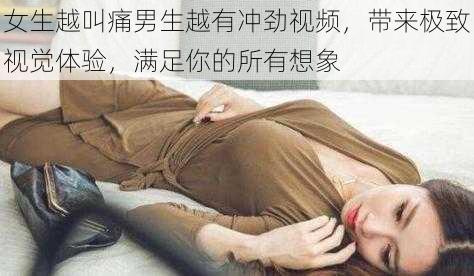 女生越叫痛男生越有冲劲视频，带来极致视觉体验，满足你的所有想象