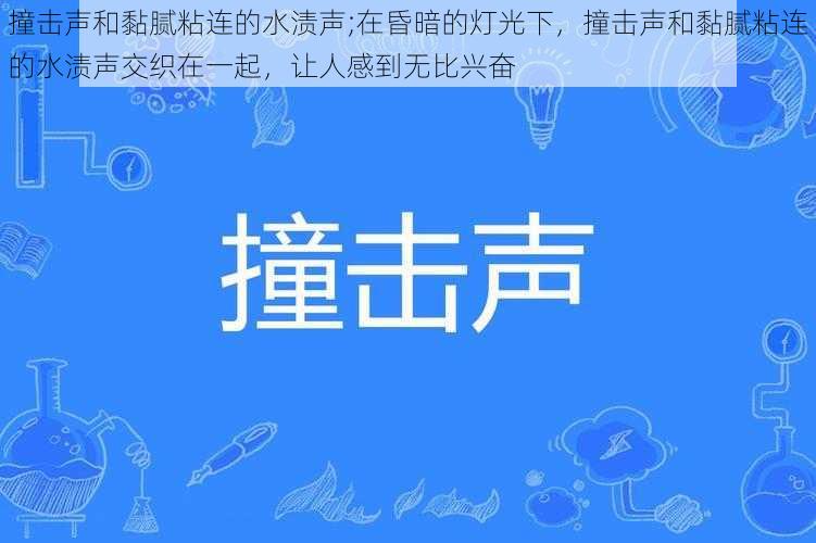 撞击声和黏腻粘连的水渍声;在昏暗的灯光下，撞击声和黏腻粘连的水渍声交织在一起，让人感到无比兴奋