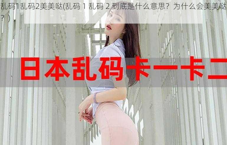 乱码1乱码2美美哒(乱码 1 乱码 2 到底是什么意思？为什么会美美哒？)