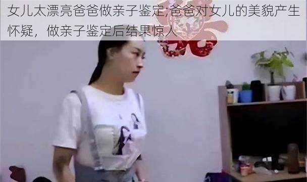 女儿太漂亮爸爸做亲子鉴定;爸爸对女儿的美貌产生怀疑，做亲子鉴定后结果惊人