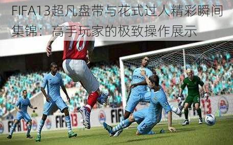 FIFA13超凡盘带与花式过人精彩瞬间集锦：高手玩家的极致操作展示