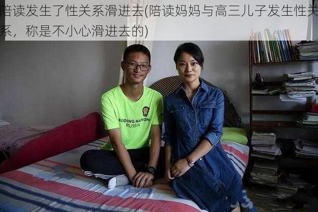 陪读发生了性关系滑进去(陪读妈妈与高三儿子发生性关系，称是不小心滑进去的)