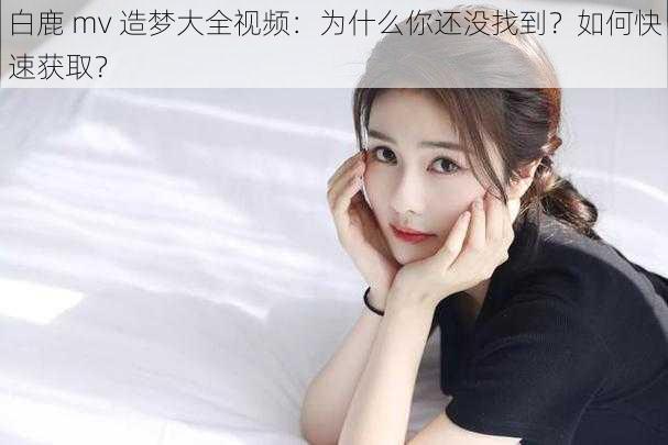 白鹿 mv 造梦大全视频：为什么你还没找到？如何快速获取？