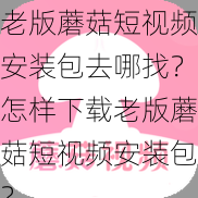 老版蘑菇短视频安装包去哪找？怎样下载老版蘑菇短视频安装包？