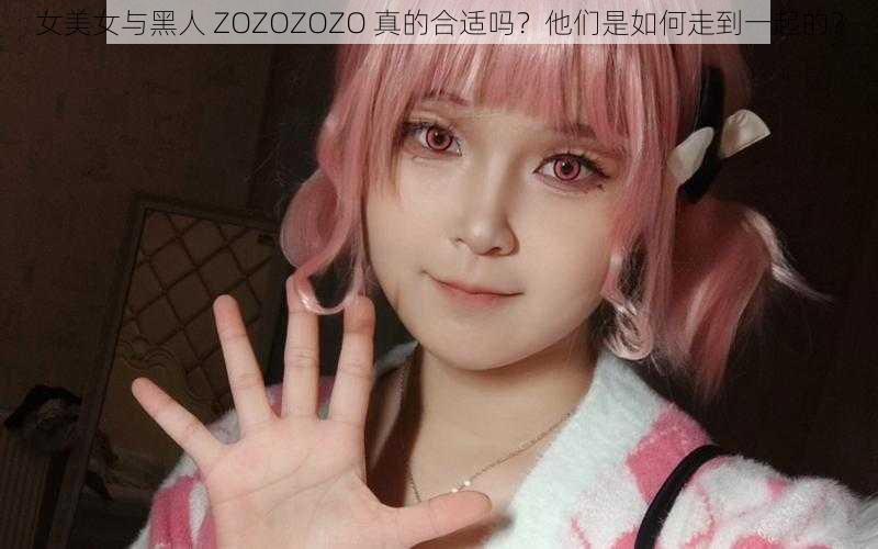 女美女与黑人 ZOZOZOZO 真的合适吗？他们是如何走到一起的？